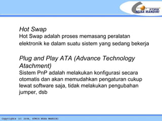Hot Swap Hot Swap adalah proses memasang peralatan elektronik ke dalam suatu sistem yang sedang bekerja   Plug and Play ATA  (Advance Technology Atachment) Sistem PnP adalah melakukan konfigurasi secara otomatis dan akan memudahkan pengaturan cukup lewat software saja, tidak melakukan pengubahan jumper, dsb 