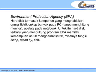 Environment Protection Agency (EPA) Hard disk termasuk komponen yang menghabiskan energi listrik cukup banyak pada PC (tanpa menghitung monitor), apalagi pada notebook. Untuk itu hard disk terbaru yang mendukung program EPA memiliki kemampuan untuk menghemat listrik, misalnya fungsi  sleep, stand by , dsb.  