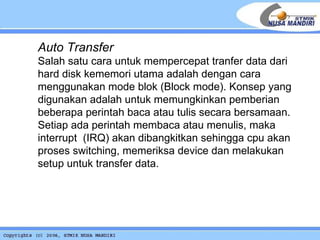 Auto Transfer Salah satu cara untuk mempercepat tranfer data dari hard disk kememori utama adalah dengan cara menggunakan mode blok (Block mode). Konsep yang digunakan adalah untuk memungkinkan pemberian beberapa perintah baca atau tulis secara bersamaan. Setiap ada perintah membaca atau menulis, maka interrupt  (IRQ) akan dibangkitkan sehingga cpu akan proses switching, memeriksa device dan melakukan setup untuk transfer data. 