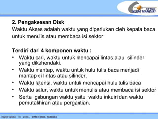 2. Pengaksesan Disk Waktu Akses adalah waktu yang diperlukan oleh kepala baca untuk menulis atau membaca isi sektor  Terdiri dari 4 komponen waktu : Waktu cari, waktu untuk mencapai lintas atau  silinder yang dikehendaki.  Waktu mantap, waktu untuk hulu tulis baca menjadi mantap di lintas atau silinder. Waktu latensi, waktu untuk mencapai hulu tulis baca  Waktu salur, waktu untuk menulis atau membaca isi sektor Serta  gabungan waktu yaitu  waktu inkuiri dan waktu pemutakhiran atau pergantian. 