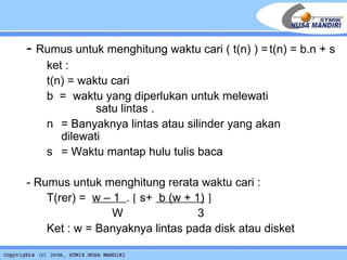 -  Rumus untuk menghitung waktu cari ( t(n) ) = t(n) = b.n + s  ket : t(n) = waktu cari b  =  waktu yang diperlukan untuk melewati  satu lintas . n = Banyaknya lintas atau silinder yang akan  dilewati s = Waktu mantap hulu tulis baca - Rumus untuk menghitung rerata waktu cari : T(rer) =  w – 1  .    s+  b (w + 1)      W   3 Ket : w = Banyaknya lintas pada disk atau disket 