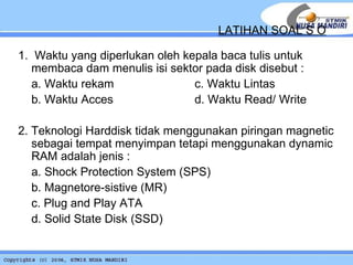1.  Waktu yang diperlukan oleh kepala baca tulis untuk membaca dam menulis isi sektor pada disk disebut : a. Waktu rekam    c. Waktu Lintas b. Waktu Acces  d. Waktu Read/ Write 2. Teknologi Harddisk tidak menggunakan piringan magnetic sebagai tempat menyimpan tetapi menggunakan dynamic RAM adalah jenis : a. Shock Protection System (SPS) b. Magnetore-sistive (MR)  c. Plug and Play ATA d. Solid State Disk (SSD) LATIHAN SOAL S O 