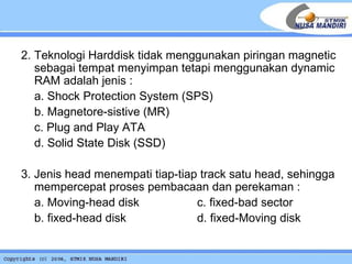 2. Teknologi Harddisk tidak menggunakan piringan magnetic sebagai tempat menyimpan tetapi menggunakan dynamic RAM adalah jenis : a. Shock Protection System (SPS) b. Magnetore-sistive (MR)  c. Plug and Play ATA d. Solid State Disk (SSD) 3. Jenis head menempati tiap-tiap track satu head, sehingga mempercepat proses pembacaan dan perekaman : a. Moving-head disk    c. fixed- bad sector b. fixed-head disk d.  fixed-Moving disk 