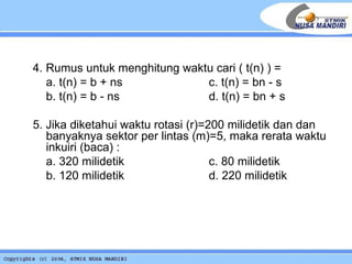   4. Rumus untuk menghitung waktu cari ( t(n) ) = a. t(n) = b + ns c.  t(n) = bn - s b.  t(n) = b - ns d.  t(n) = bn + s  5. Jika diketahui waktu rotasi (r)=200 milidetik dan dan banyaknya sektor per lintas (m)=5, maka rerata waktu inkuiri (baca) : a. 320 milidetik c. 80 milidetik b. 120 milidetik d. 220 milidetik 