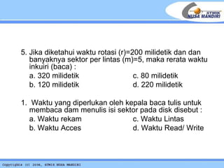   5. Jika diketahui waktu rotasi (r)=200 milidetik dan dan banyaknya sektor per lintas (m)=5, maka rerata waktu inkuiri (baca) : a. 320 milidetik c. 80 milidetik b. 120 milidetik d. 220 milidetik 1.  Waktu yang diperlukan oleh kepala baca tulis untuk membaca dam menulis isi sektor pada disk disebut : a. Waktu rekam    c. Waktu Lintas b. Waktu Acces  d. Waktu Read/ Write 