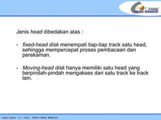 Jenis  head  dibedakan atas : -  fixed-head disk  menempati tiap-tiap track satu head, sehingga mempercepat proses pembacaan dan perekaman.  -  Moving-head disk  hanya memiliki satu head yang berpindah-pindah mengakses dari satu track ke track lain. 