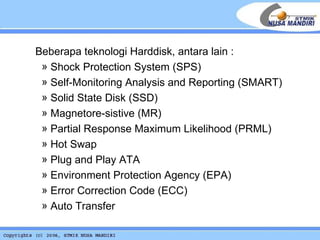 Beberapa teknologi Harddisk, antara lain : Shock Protection System (SPS) Self-Monitoring Analysis and Reporting (SMART) Solid State Disk (SSD) Magnetore-sistive (MR) Partial Response Maximum Likelihood (PRML) Hot Swap Plug and Play ATA Environment Protection Agency (EPA) Error Correction Code (ECC) Auto Transfer 