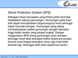 Shock Protection System (SPS) Sebagian besar kerusakan yang timbul pada hard disk disebabkan adanya goncangan. Goncangan pada hard disk dapat menyebabkan tergoncangnya  head  sehingga dapat merusak piringan. Goncangan yang paling membahayakan adalah goncangan dengan kekuatan tinggi dalam tempo yang sangat singkat. Dengan meggunakan SPS energi goncangan akan diredam, sehingga  head  tidak terangkat ketika terjadi goncangan. Karena  head  tingkat terangkat, tentu saja  head  tidak kembali lagi. Sehingga tidak akan terjadi  bad sector.   