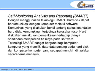 Self-Monitoring Analysis and Reporting (SMART) Dengan menggunakan teknologi SMART, hard disk dapat berkomunikasi dengan komputer melalui software. Komunikasi yang dilakukan berisi tentang status keandalan hard disk, kemungkinan terjadinya kerusakan dsb. Hard disk akan melakukan pemeriksaan terhadap dirinya sendiridan melaporkan hasilnya pada software. Teknologi SMART sangat berguna bagi komputer-komputer yang memiliki data-data penting pada hard disk dan komputer-komputer yang sedapat mungkin dinyalakan secara terus menerus.   