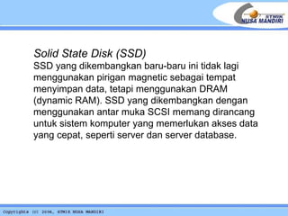 Solid State Disk (SSD) SSD yang dikembangkan baru-baru ini tidak lagi menggunakan pirigan magnetic sebagai tempat menyimpan data, tetapi menggunakan DRAM (dynamic RAM). SSD yang dikembangkan dengan menggunakan antar muka SCSI memang dirancang untuk sistem komputer yang memerlukan akses data yang cepat, seperti server dan server database. 
