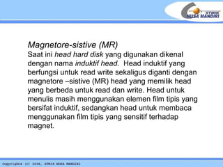 Magnetore-sistive (MR) Saat ini  head hard disk  yang digunakan dikenal dengan nama  induktif head.   Head induktif yang berfungsi untuk read write sekaligus diganti dengan magnetore –sistive (MR) head yang memilik head yang berbeda untuk read dan write. Head untuk menulis masih menggunakan elemen film tipis yang bersifat induktif, sedangkan head untuk membaca menggunakan film tipis yang sensitif terhadap magnet.   