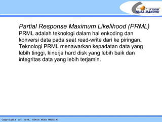Partial Response Maximum Likelihood (PRML) PRML adalah teknologi dalam hal enkoding dan konversi data pada saat read-write dari ke piringan. Teknologi PRML menawarkan kepadatan data yang lebih tinggi, kinerja hard disk yang lebih baik dan integritas data yang lebih terjamin.   