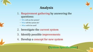 Analysis
1. Requirement gathering by answering the
questions:
• Who will use the system?
• What will the system do?
• When will it be used?
2. Investigate the current system
3. Identify possible improvements
4. Develop a concept for new system
(System Specification)
7
 