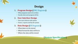 Design
1. Program Design (UML Diagrams)
• What programs need to be written
• Exactly what each program will do
2. User Interface Design
• How users interact with system
• Forms / reports used by the system
3. Data Design (ER Diagrams)
• What data is to be stored
• What format the data will be in
• Where the data will be stored
(System Specification)
8
 