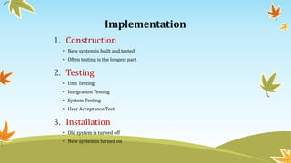 Implementation
1. Construction
• New system is built and tested
• Often testing is the longest part
2. Testing
• Unit Testing
• Integration Testing
• System Testing
• User Acceptance Test
3. Installation
• Old system is turned off
• New system is turned on
9
 