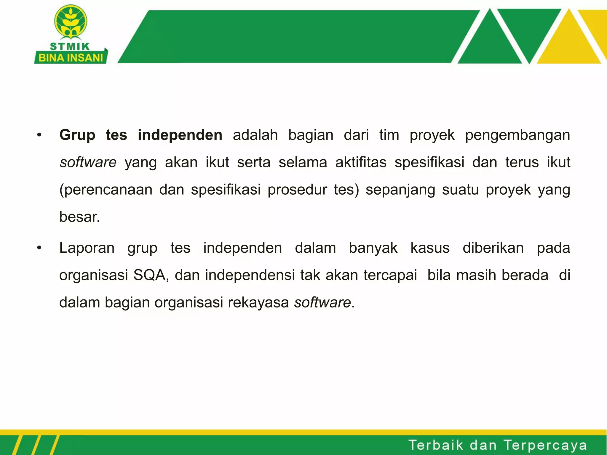 • Grup tes independen adalah bagian dari tim proyek pengembangan
software yang akan ikut serta selama aktifitas spesifikasi dan terus ikut
(perencanaan dan spesifikasi prosedur tes) sepanjang suatu proyek yang
besar.
• Laporan grup tes independen dalam banyak kasus diberikan pada
organisasi SQA, dan independensi tak akan tercapai bila masih berada di
dalam bagian organisasi rekayasa software.
 