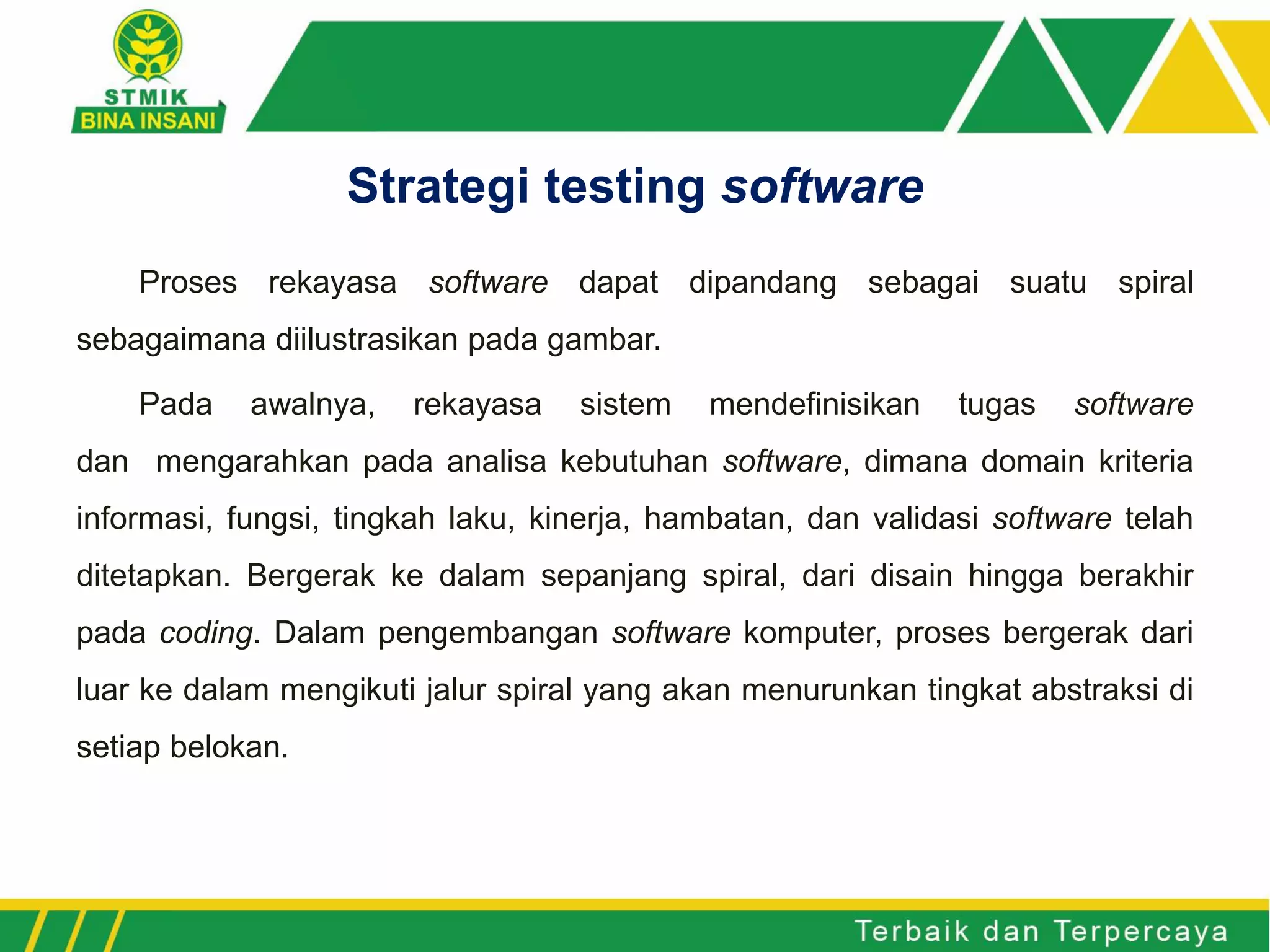 Proses rekayasa software dapat dipandang sebagai suatu spiral
sebagaimana diilustrasikan pada gambar.
Pada awalnya, rekayasa sistem mendefinisikan tugas software
dan mengarahkan pada analisa kebutuhan software, dimana domain kriteria
informasi, fungsi, tingkah laku, kinerja, hambatan, dan validasi software telah
ditetapkan. Bergerak ke dalam sepanjang spiral, dari disain hingga berakhir
pada coding. Dalam pengembangan software komputer, proses bergerak dari
luar ke dalam mengikuti jalur spiral yang akan menurunkan tingkat abstraksi di
setiap belokan.
Strategi testing software
 
