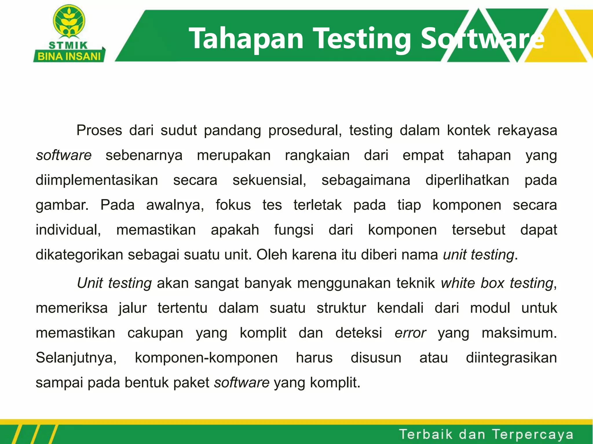 Tahapan Testing Software
Proses dari sudut pandang prosedural, testing dalam kontek rekayasa
software sebenarnya merupakan rangkaian dari empat tahapan yang
diimplementasikan secara sekuensial, sebagaimana diperlihatkan pada
gambar. Pada awalnya, fokus tes terletak pada tiap komponen secara
individual, memastikan apakah fungsi dari komponen tersebut dapat
dikategorikan sebagai suatu unit. Oleh karena itu diberi nama unit testing.
Unit testing akan sangat banyak menggunakan teknik white box testing,
memeriksa jalur tertentu dalam suatu struktur kendali dari modul untuk
memastikan cakupan yang komplit dan deteksi error yang maksimum.
Selanjutnya, komponen-komponen harus disusun atau diintegrasikan
sampai pada bentuk paket software yang komplit.
 