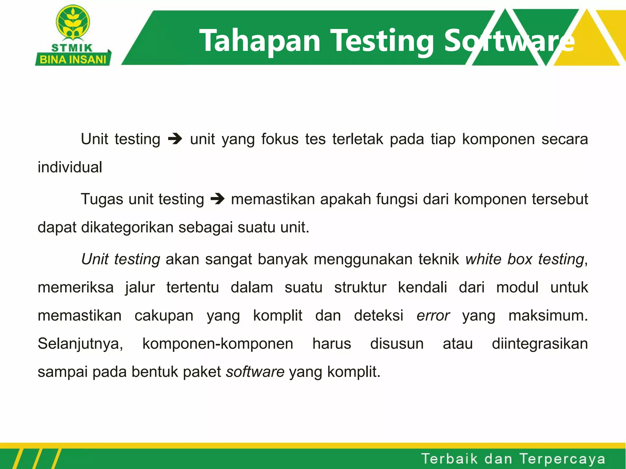 Tahapan Testing Software
Unit testing  unit yang fokus tes terletak pada tiap komponen secara
individual
Tugas unit testing  memastikan apakah fungsi dari komponen tersebut
dapat dikategorikan sebagai suatu unit.
Unit testing akan sangat banyak menggunakan teknik white box testing,
memeriksa jalur tertentu dalam suatu struktur kendali dari modul untuk
memastikan cakupan yang komplit dan deteksi error yang maksimum.
Selanjutnya, komponen-komponen harus disusun atau diintegrasikan
sampai pada bentuk paket software yang komplit.
 