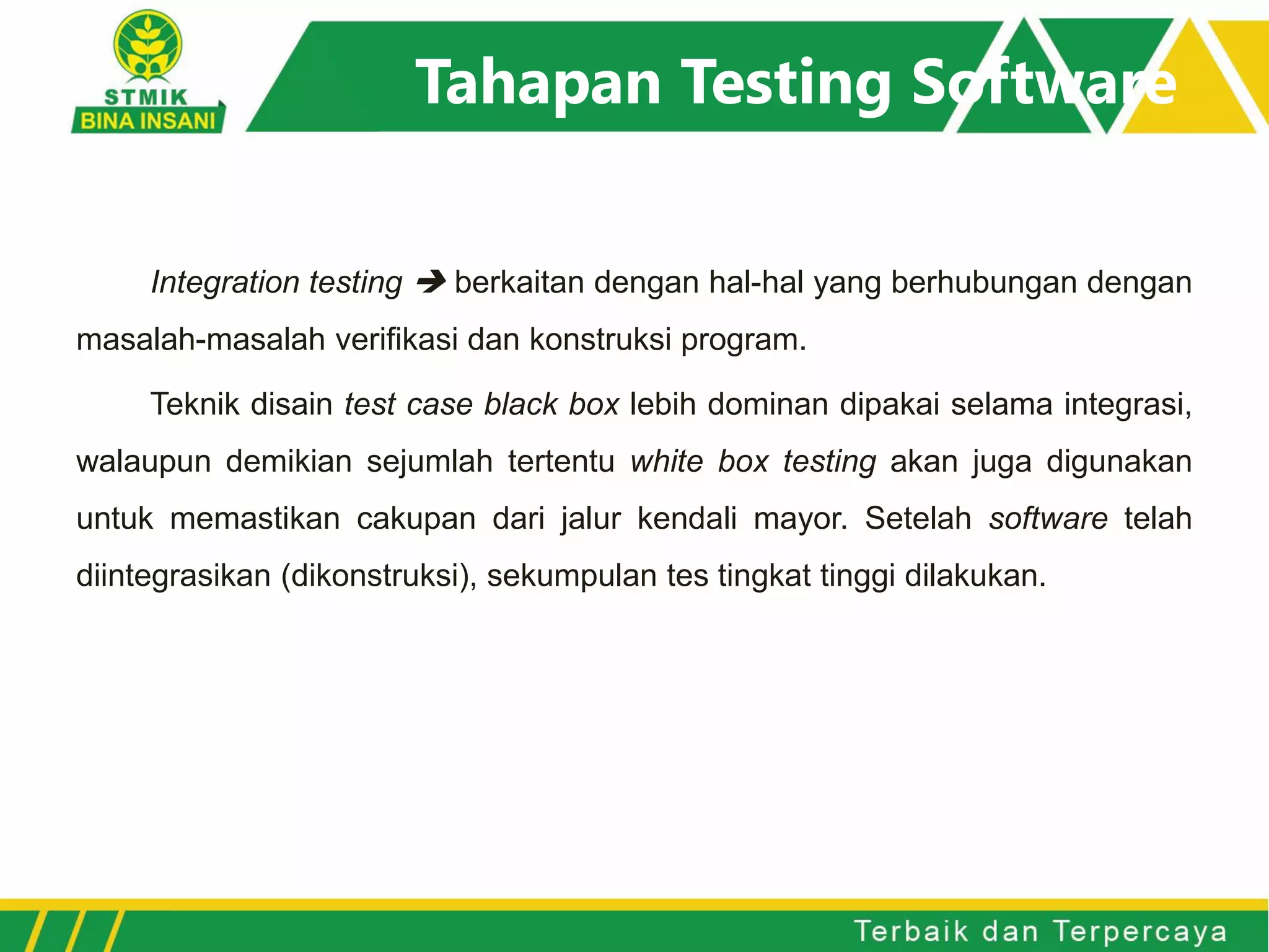 Tahapan Testing Software
Integration testing  berkaitan dengan hal-hal yang berhubungan dengan
masalah-masalah verifikasi dan konstruksi program.
Teknik disain test case black box lebih dominan dipakai selama integrasi,
walaupun demikian sejumlah tertentu white box testing akan juga digunakan
untuk memastikan cakupan dari jalur kendali mayor. Setelah software telah
diintegrasikan (dikonstruksi), sekumpulan tes tingkat tinggi dilakukan.
 