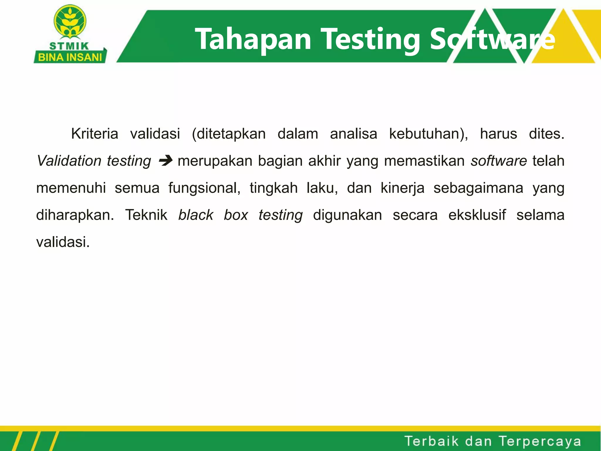 Tahapan Testing Software
Kriteria validasi (ditetapkan dalam analisa kebutuhan), harus dites.
Validation testing  merupakan bagian akhir yang memastikan software telah
memenuhi semua fungsional, tingkah laku, dan kinerja sebagaimana yang
diharapkan. Teknik black box testing digunakan secara eksklusif selama
validasi.
 