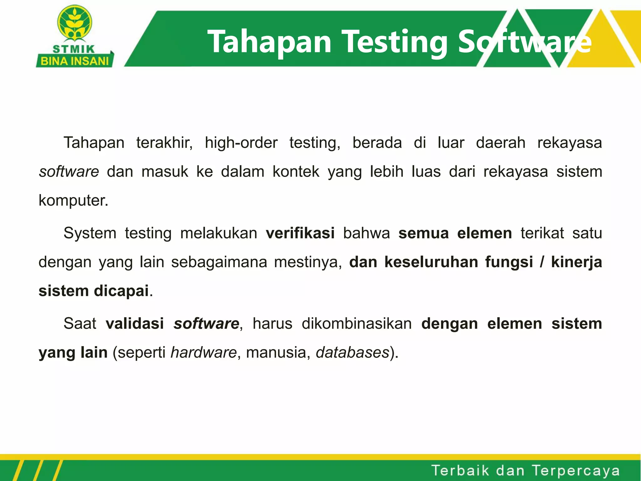 Tahapan Testing Software
Tahapan terakhir, high-order testing, berada di luar daerah rekayasa
software dan masuk ke dalam kontek yang lebih luas dari rekayasa sistem
komputer.
System testing melakukan verifikasi bahwa semua elemen terikat satu
dengan yang lain sebagaimana mestinya, dan keseluruhan fungsi / kinerja
sistem dicapai.
Saat validasi software, harus dikombinasikan dengan elemen sistem
yang lain (seperti hardware, manusia, databases).
 