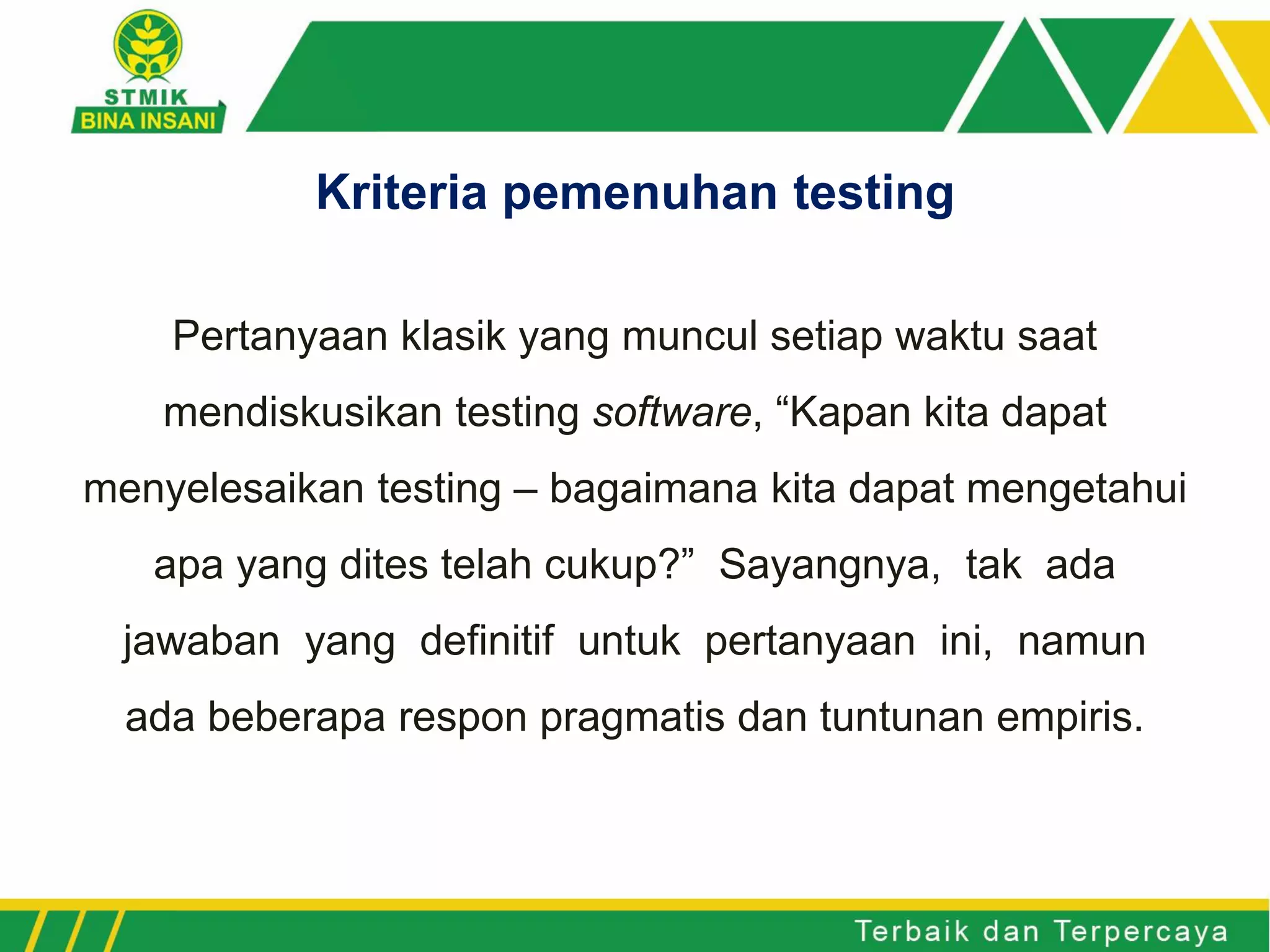 Pertanyaan klasik yang muncul setiap waktu saat
mendiskusikan testing software, “Kapan kita dapat
menyelesaikan testing – bagaimana kita dapat mengetahui
apa yang dites telah cukup?” Sayangnya, tak ada
jawaban yang definitif untuk pertanyaan ini, namun
ada beberapa respon pragmatis dan tuntunan empiris.
Kriteria pemenuhan testing
 
