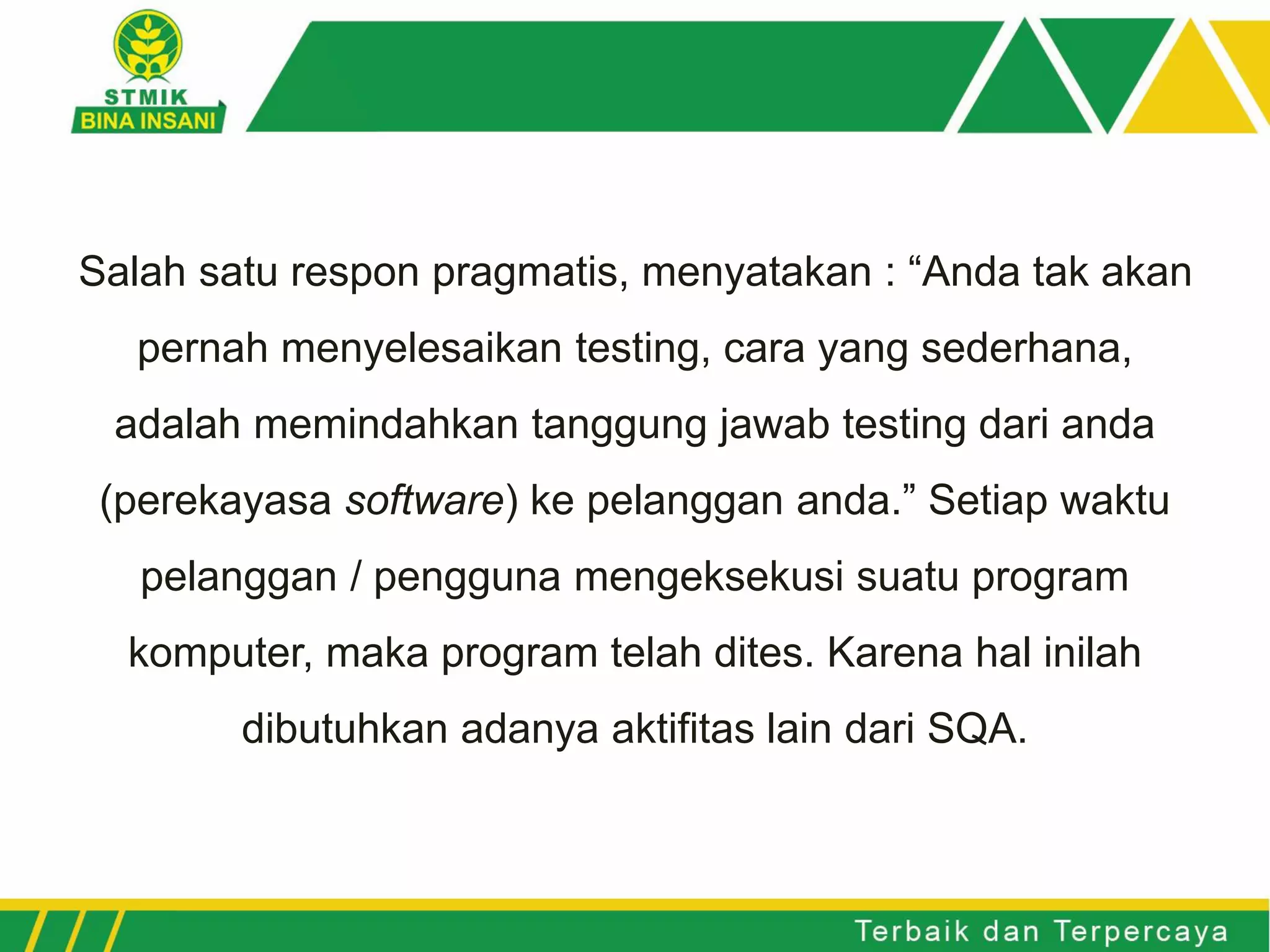 Salah satu respon pragmatis, menyatakan : “Anda tak akan
pernah menyelesaikan testing, cara yang sederhana,
adalah memindahkan tanggung jawab testing dari anda
(perekayasa software) ke pelanggan anda.” Setiap waktu
pelanggan / pengguna mengeksekusi suatu program
komputer, maka program telah dites. Karena hal inilah
dibutuhkan adanya aktifitas lain dari SQA.
 