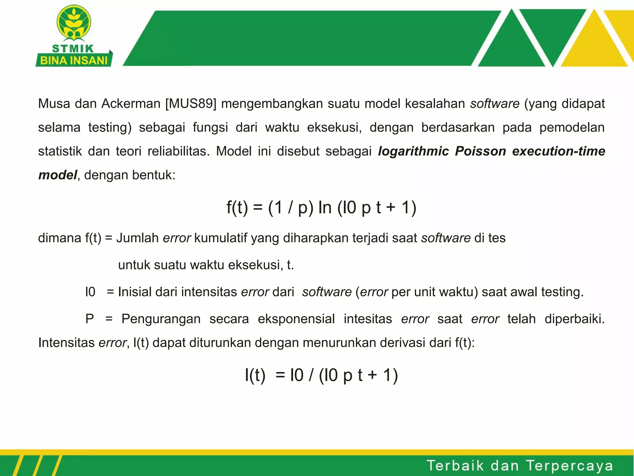 Musa dan Ackerman [MUS89] mengembangkan suatu model kesalahan software (yang didapat
selama testing) sebagai fungsi dari waktu eksekusi, dengan berdasarkan pada pemodelan
statistik dan teori reliabilitas. Model ini disebut sebagai logarithmic Poisson execution-time
model, dengan bentuk:
f(t) = (1 / p) ln (l0 p t + 1)
dimana f(t) = Jumlah error kumulatif yang diharapkan terjadi saat software di tes
untuk suatu waktu eksekusi, t.
l0 = Inisial dari intensitas error dari software (error per unit waktu) saat awal testing.
P = Pengurangan secara eksponensial intesitas error saat error telah diperbaiki.
Intensitas error, l(t) dapat diturunkan dengan menurunkan derivasi dari f(t):
l(t) = l0 / (l0 p t + 1)
 