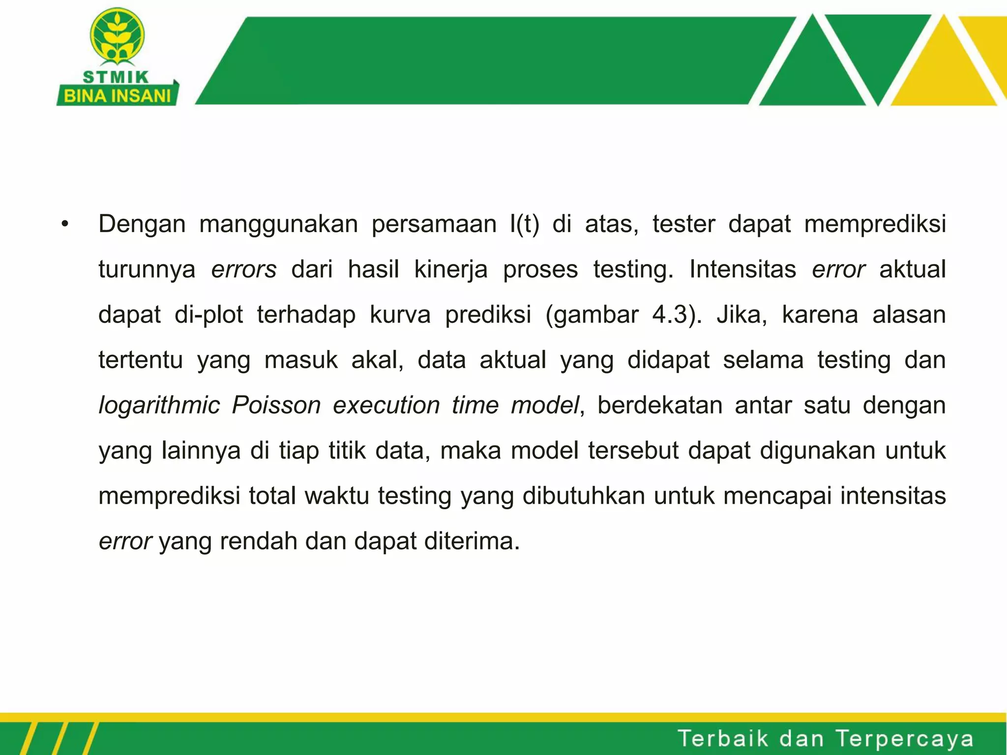 • Dengan manggunakan persamaan l(t) di atas, tester dapat memprediksi
turunnya errors dari hasil kinerja proses testing. Intensitas error aktual
dapat di-plot terhadap kurva prediksi (gambar 4.3). Jika, karena alasan
tertentu yang masuk akal, data aktual yang didapat selama testing dan
logarithmic Poisson execution time model, berdekatan antar satu dengan
yang lainnya di tiap titik data, maka model tersebut dapat digunakan untuk
memprediksi total waktu testing yang dibutuhkan untuk mencapai intensitas
error yang rendah dan dapat diterima.
 