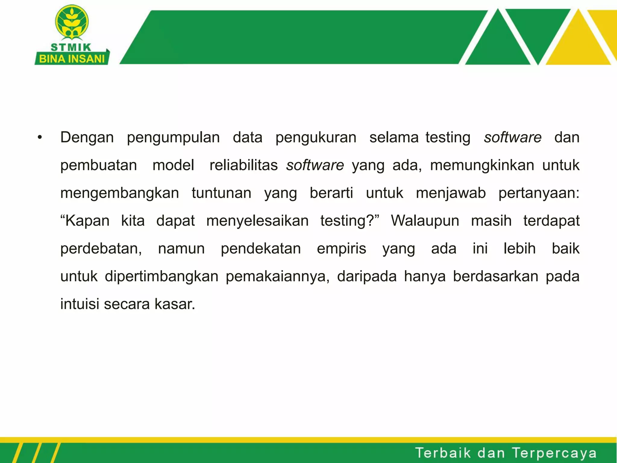 • Dengan pengumpulan data pengukuran selama testing software dan
pembuatan model reliabilitas software yang ada, memungkinkan untuk
mengembangkan tuntunan yang berarti untuk menjawab pertanyaan:
“Kapan kita dapat menyelesaikan testing?” Walaupun masih terdapat
perdebatan, namun pendekatan empiris yang ada ini lebih baik
untuk dipertimbangkan pemakaiannya, daripada hanya berdasarkan pada
intuisi secara kasar.
 