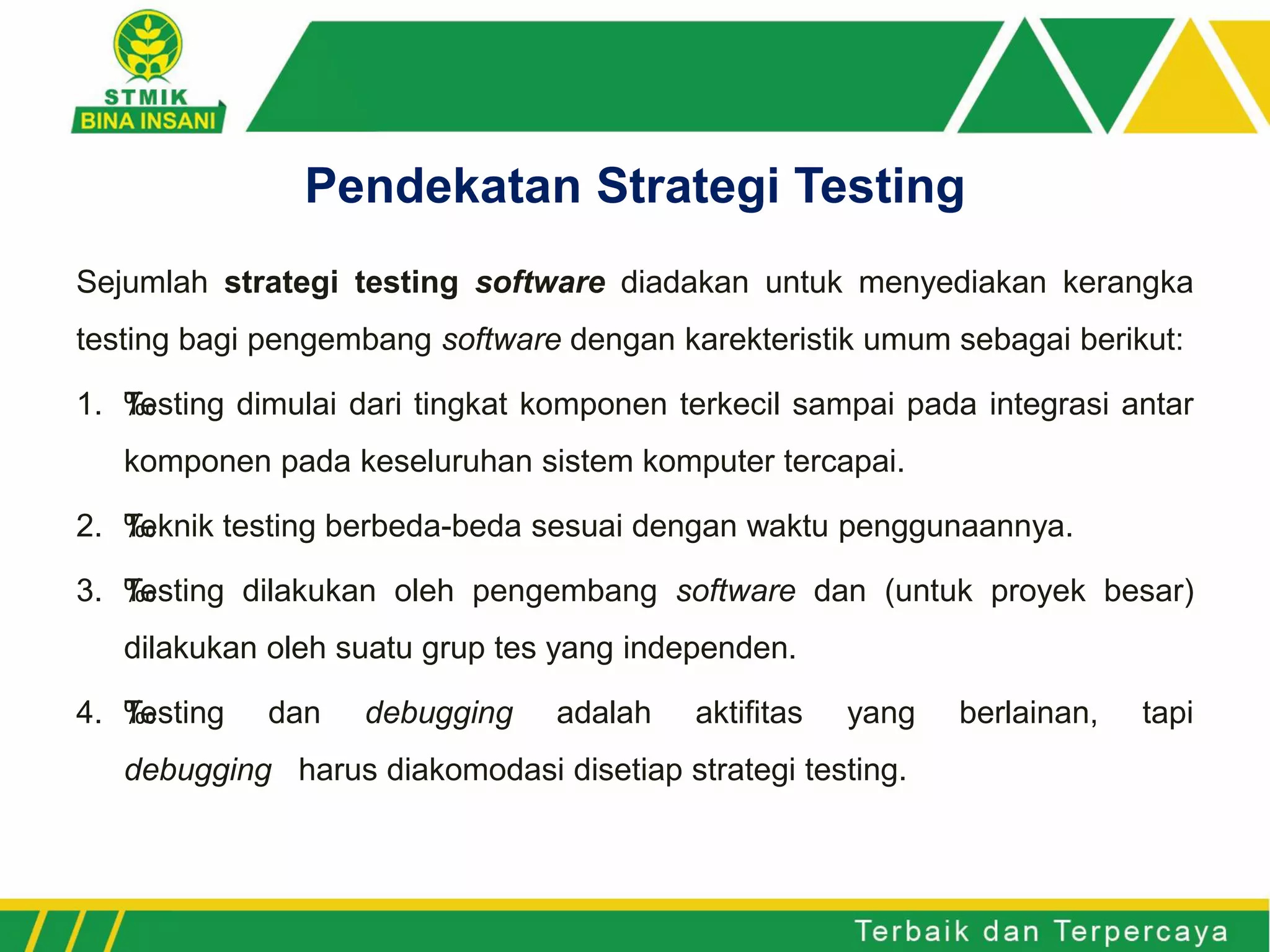 Sejumlah strategi testing software diadakan untuk menyediakan kerangka
testing bagi pengembang software dengan karekteristik umum sebagai berikut:
1. ‰Testing dimulai dari tingkat komponen terkecil sampai pada integrasi antar
komponen pada keseluruhan sistem komputer tercapai.
2. ‰Teknik testing berbeda-beda sesuai dengan waktu penggunaannya.
3. ‰Testing dilakukan oleh pengembang software dan (untuk proyek besar)
dilakukan oleh suatu grup tes yang independen.
4. ‰Testing dan debugging adalah aktifitas yang berlainan, tapi
debugging harus diakomodasi disetiap strategi testing.
Pendekatan Strategi Testing
 