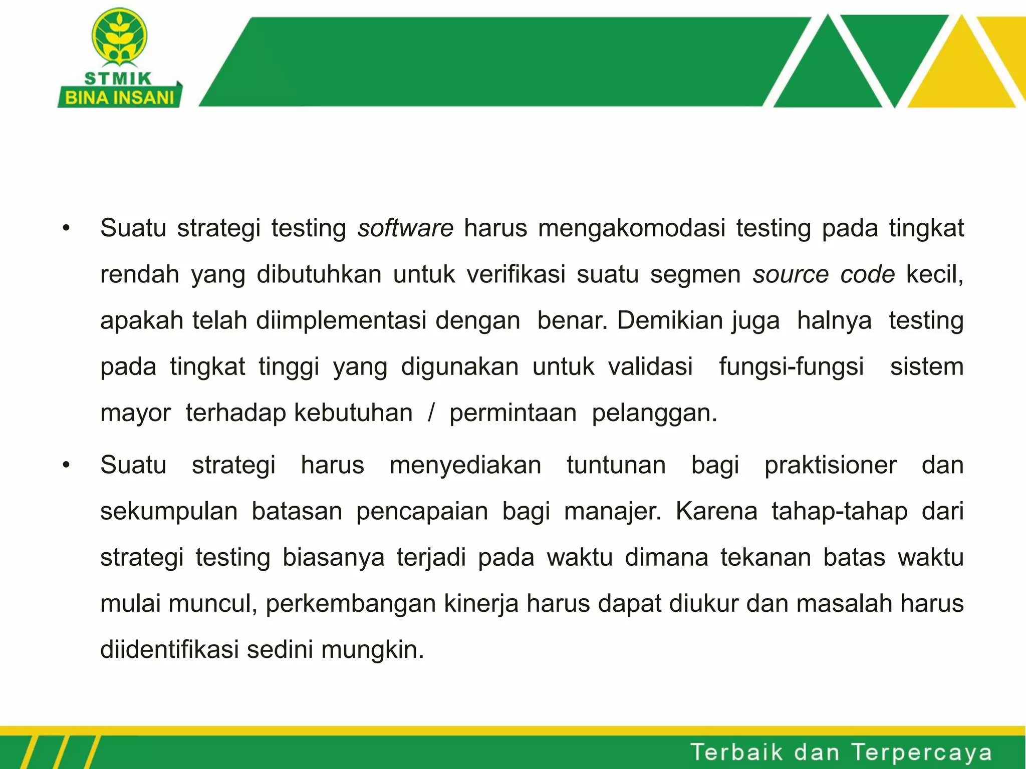 • Suatu strategi testing software harus mengakomodasi testing pada tingkat
rendah yang dibutuhkan untuk verifikasi suatu segmen source code kecil,
apakah telah diimplementasi dengan benar. Demikian juga halnya testing
pada tingkat tinggi yang digunakan untuk validasi fungsi-fungsi sistem
mayor terhadap kebutuhan / permintaan pelanggan.
• Suatu strategi harus menyediakan tuntunan bagi praktisioner dan
sekumpulan batasan pencapaian bagi manajer. Karena tahap-tahap dari
strategi testing biasanya terjadi pada waktu dimana tekanan batas waktu
mulai muncul, perkembangan kinerja harus dapat diukur dan masalah harus
diidentifikasi sedini mungkin.
 