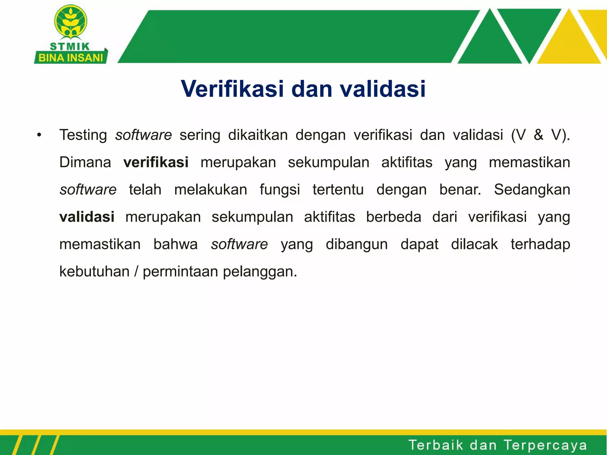 • Testing software sering dikaitkan dengan verifikasi dan validasi (V & V).
Dimana verifikasi merupakan sekumpulan aktifitas yang memastikan
software telah melakukan fungsi tertentu dengan benar. Sedangkan
validasi merupakan sekumpulan aktifitas berbeda dari verifikasi yang
memastikan bahwa software yang dibangun dapat dilacak terhadap
kebutuhan / permintaan pelanggan.
Verifikasi dan validasi
 