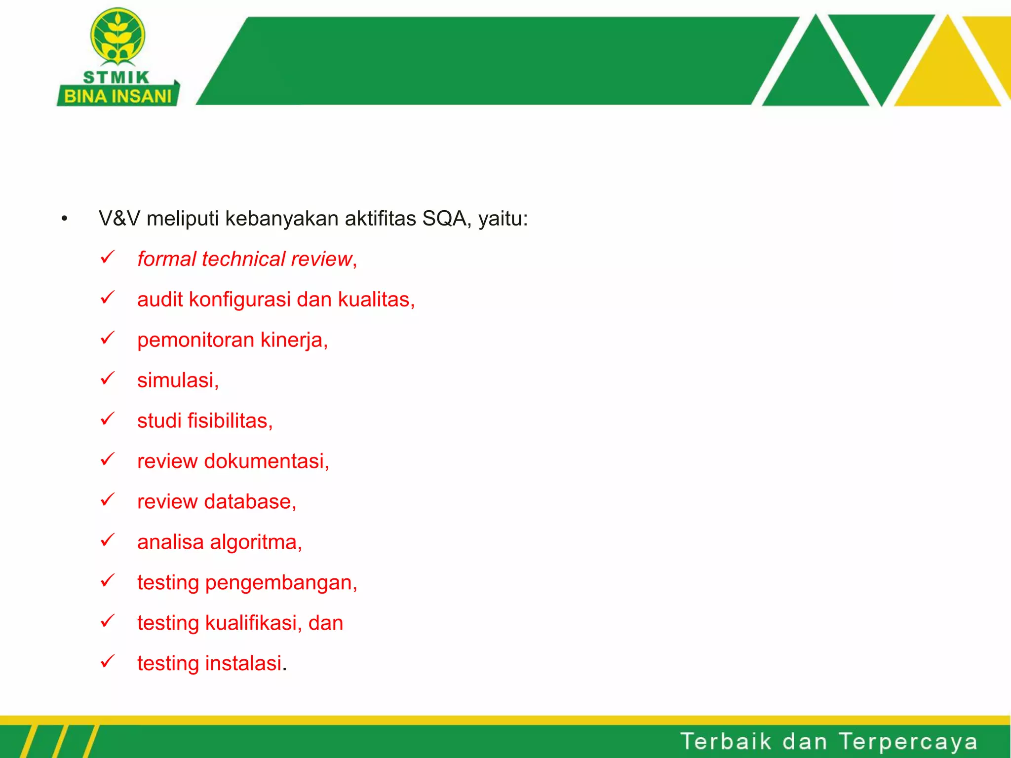 • V&V meliputi kebanyakan aktifitas SQA, yaitu:
✓ formal technical review,
✓ audit konfigurasi dan kualitas,
✓ pemonitoran kinerja,
✓ simulasi,
✓ studi fisibilitas,
✓ review dokumentasi,
✓ review database,
✓ analisa algoritma,
✓ testing pengembangan,
✓ testing kualifikasi, dan
✓ testing instalasi.
 