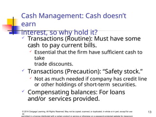 Cash Management: Cash doesn’t
earn
interest, so why hold it?
13
© 2014 Cengage Learning. All Rights Reserved. May not be copied, scanned, or duplicated, in whole or in part, except for use
as
permitted in a license distributed with a certain product or service or otherwise on a password-protected website for classroom
 Transactions (Routine): Must have some
cash to pay current bills.
 Essential that the firm have sufficient cash to
take
trade discounts.
 Transactions (Precaution): “Safety stock.”
 Not as much needed if company has credit line
or other holdings of short-term securities.
 Compensating balances: For loans
and/or services provided.
 
