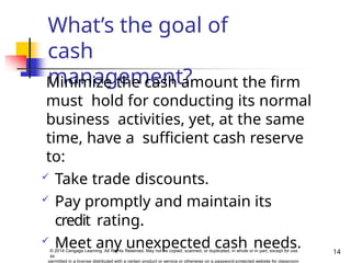 What’s the goal of
cash
management?
14
© 2014 Cengage Learning. All Rights Reserved. May not be copied, scanned, or duplicated, in whole or in part, except for use
as
permitted in a license distributed with a certain product or service or otherwise on a password-protected website for classroom
Minimize the cash amount the firm
must hold for conducting its normal
business activities, yet, at the same
time, have a sufficient cash reserve
to:
 Take trade discounts.
 Pay promptly and maintain its
credit rating.
 Meet any unexpected cash needs.
 
