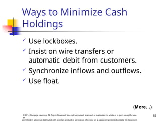 Ways to Minimize Cash
Holdings
15
© 2014 Cengage Learning. All Rights Reserved. May not be copied, scanned, or duplicated, in whole or in part, except for use
as
permitted in a license distributed with a certain product or service or otherwise on a password-protected website for classroom
 Use lockboxes.
 Insist on wire transfers or
automatic debit from customers.
 Synchronize inflows and outflows.
 Use float.
(More…)
 