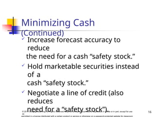 Minimizing Cash
(Continued)
16
© 2014 Cengage Learning. All Rights Reserved. May not be copied, scanned, or duplicated, in whole or in part, except for use
as
permitted in a license distributed with a certain product or service or otherwise on a password-protected website for classroom
 Increase forecast accuracy to
reduce
the need for a cash “safety stock.”
 Hold marketable securities instead
of a
cash “safety stock.”
 Negotiate a line of credit (also
reduces
need for a “safety stock”).
 