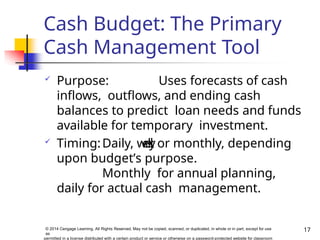Cash Budget: The Primary
Cash Management Tool
17
© 2014 Cengage Learning. All Rights Reserved. May not be copied, scanned, or duplicated, in whole or in part, except for use
as
permitted in a license distributed with a certain product or service or otherwise on a password-protected website for classroom
 Purpose: Uses forecasts of cash
inflows, outflows, and ending cash
balances to predict loan needs and funds
available for temporary investment.
 Timing:Daily, w
e
e
k
l
y
, or monthly, depending
upon budget’s purpose.
Monthly for annual planning,
daily for actual cash management.
 
