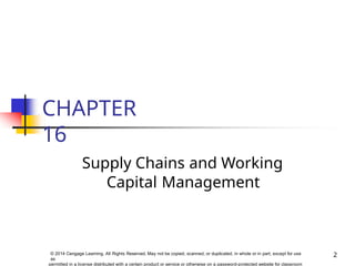 CHAPTER
16
2
© 2014 Cengage Learning. All Rights Reserved. May not be copied, scanned, or duplicated, in whole or in part, except for use
as
permitted in a license distributed with a certain product or service or otherwise on a password-protected website for classroom
Supply Chains and Working
Capital Management
 
