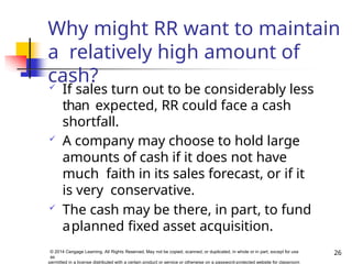 Why might RR want to maintain
a relatively high amount of
cash?
26
© 2014 Cengage Learning. All Rights Reserved. May not be copied, scanned, or duplicated, in whole or in part, except for use
as
permitted in a license distributed with a certain product or service or otherwise on a password-protected website for classroom
 If sales turn out to be considerably less
than expected, RR could face a cash
shortfall.
 A company may choose to hold large
amounts of cash if it does not have
much faith in its sales forecast, or if it
is very conservative.
 The cash may be there, in part, to fund
aplanned fixed asset acquisition.
 