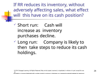 If RR reduces its inventory, without
adversely affecting sales, what effect
will this have on its cash position?
 Short run: Cash will
increase as inventory
purchases decline.
 Long run: Company is likely to
then take steps to reduce its cash
holdings.
28
© 2014 Cengage Learning. All Rights Reserved. May not be copied, scanned, or duplicated, in whole or in part, except for use
as
permitted in a license distributed with a certain product or service or otherwise on a password-protected website for classroom
 