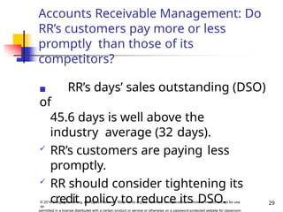 Accounts Receivable Management: Do
RR’s customers pay more or less
promptly than those of its
competitors?
◼ RR’s days’ sales outstanding (DSO)
of
45.6 days is well above the
industry average (32 days).
 RR’s customers are paying less
promptly.
 RR should consider tightening its
credit policy to reduce its DSO. 29
© 2014 Cengage Learning. All Rights Reserved. May not be copied, scanned, or duplicated, in whole or in part, except for use
as
permitted in a license distributed with a certain product or service or otherwise on a password-protected website for classroom
 