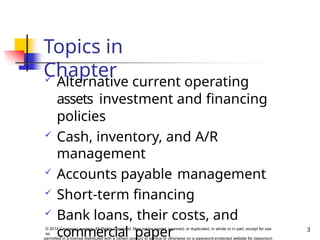 Topics in
Chapter
3
© 2014 Cengage Learning. All Rights Reserved. May not be copied, scanned, or duplicated, in whole or in part, except for use
as
permitted in a license distributed with a certain product or service or otherwise on a password-protected website for classroom
 Alternative current operating
assets investment and financing
policies
 Cash, inventory, and A/R
management
 Accounts payable management
 Short-term financing
 Bank loans, their costs, and
commercial paper
 
