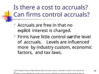Is there a cost to accruals?
Can firms control accruals?
34
© 2014 Cengage Learning. All Rights Reserved. May not be copied, scanned, or duplicated, in whole or in part, except for use
as
permitted in a license distributed with a certain product or service or otherwise on a password-protected website for classroom
 Accruals are free in that no
explicit interest is charged.
 Firms have little control o
verthe level
of accruals. Levels are influenced
more by industry custom, economic
factors, and tax laws.
 