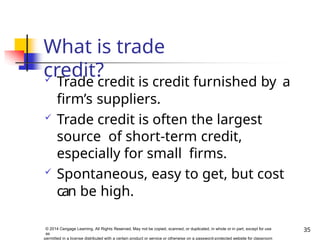 What is trade
credit?
35
© 2014 Cengage Learning. All Rights Reserved. May not be copied, scanned, or duplicated, in whole or in part, except for use
as
permitted in a license distributed with a certain product or service or otherwise on a password-protected website for classroom
 Trade credit is credit furnished by a
firm’s suppliers.
 Trade credit is often the largest
source of short-term credit,
especially for small firms.
 Spontaneous, easy to get, but cost
can be high.
 