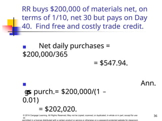 RR buys $200,000 of materials net, on
terms of 1/10, net 30 but pays on Day
40. Find free and costly trade credit.
◼ Net daily purchases =
$200,000/365
= $547.94.
◼ Ann.
g
r
o
s
s purch.= $200,000/(1 –
0.01)
= $202,020.
36
© 2014 Cengage Learning. All Rights Reserved. May not be copied, scanned, or duplicated, in whole or in part, except for use
as
permitted in a license distributed with a certain product or service or otherwise on a password-protected website for classroom
 