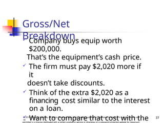 Gross/Net
Breakdown
37
© 2014 Cengage Learning. All Rights Reserved. May not be copied, scanned, or duplicated, in whole or in part, except for use
as
permitted in a license distributed with a certain product or service or otherwise on a password-protected website for classroom
 Company buys equip worth
$200,000.
That’s the equipment’s cash price.
 The firm must pay $2,020 more if
it
doesn’t take discounts.
 Think of the extra $2,020 as a
financing cost similar to the interest
on a loan.
 Want to compare that cost with the
 