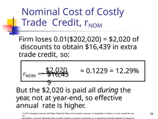 Nominal Cost of Costly
Trade Credit, rNOM
But the $2,020 is paid all during the
year, not at year-end, so effective
annual rate is higher.
Firm loses 0.01($202,020) = $2,020 of
discounts to obtain $16,439 in extra
trade credit, so:
= 0.1229 = 12.29%
39
© 2014 Cengage Learning. All Rights Reserved. May not be copied, scanned, or duplicated, in whole or in part, except for use
as
permitted in a license distributed with a certain product or service or otherwise on a password-protected website for classroom
rNOM =
$2,020
$16,43
9
 